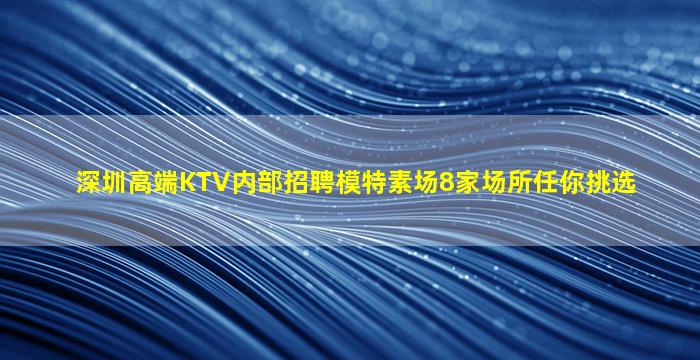 深圳高端KTV内部招聘模特素场8家场所任你挑选